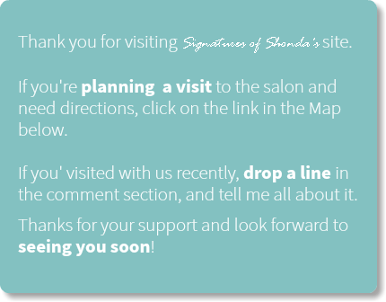  Thank you for visiting Signatures of Shonda's site.   If you're planning a visit to the salon and need directions, click on the link in the Map below.   If you' visited with us recently, drop a line in the comment section, and tell me all about it.
Thanks for your support and look forward to seeing you soon!